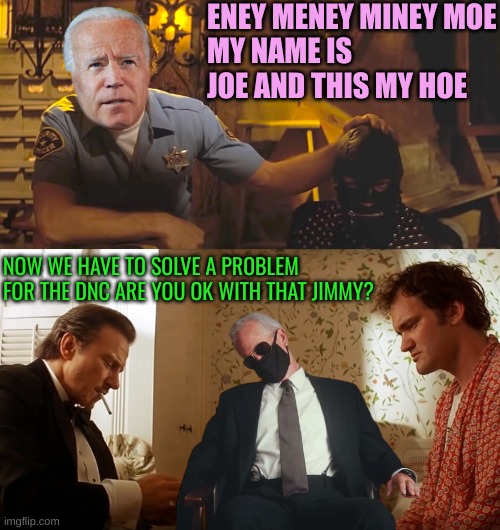 Too good had to submit | ENEY MENEY MINEY MOE
MY NAME IS JOE AND THIS MY HOE; NOW WE HAVE TO SOLVE A PROBLEM FOR THE DNC ARE YOU OK WITH THAT JIMMY? | image tagged in zed and the gimp,wolf jimmy pulp fiction | made w/ Imgflip meme maker