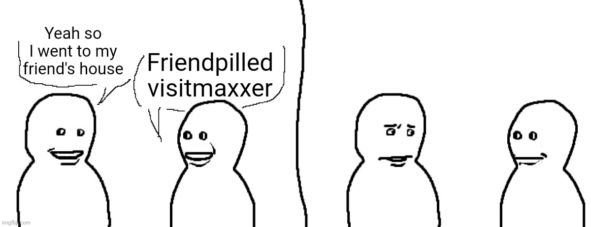 Friendpilled Visitmaxxer | Yeah so I went to my friend's house; Friendpilled visitmaxxer | image tagged in friendpilled visitmaxxer | made w/ Imgflip meme maker