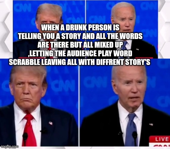 Biden trump debate parody | WHEN A DRUNK PERSON IS TELLING YOU A STORY AND ALL THE WORDS ARE THERE BUT ALL MIXED UP ,LETTING THE AUDIENCE PLAY WORD SCRABBLE LEAVING ALL WITH DIFFRENT STORY'S | image tagged in donald trump,debate,presidential alert | made w/ Imgflip meme maker