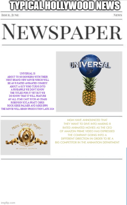 typical hollywood news volume 115 | TYPICAL HOLLYWOOD NEWS; UNIVERSAL IS ABOUT TO GO BONKERS WITH THEIR NEXT BRAND NEW MOVIE WHICH WILL BE AN R RATED ANIMATED COMEDY ABOUT A GUY WHO TURNS INTO A PINEAPPLE WE DON'T KNOW THE TITLED FOR IT YET BUT WE DO KNOW THAT IT WILL FEATURE AN ALL STAR CAST SUCH AS CRAIG ROBINSON KYLA PRATT CHRIS ROCK KEKE PALMER AND MIKE EPPS THE MOVIE WILL BEGIN PRODUCTION LATE 2024; MGM HAVE ANNOUNCED THAT THEY WANT TO DIVE INTO MAKING R RATED ANIMATED MOVIES AS THE CEO OF AMAZON PRIME VIDEO HAS EXPRESSED THE COMPANY GOING INTO A DIFFERENT DIRECTION IN ORDER TO BE A BIG COMPETITOR IN THE ANIMATION DEPARTMENT | image tagged in blank newspaper,universal studios,mgm,prediction,fake,r rated | made w/ Imgflip meme maker