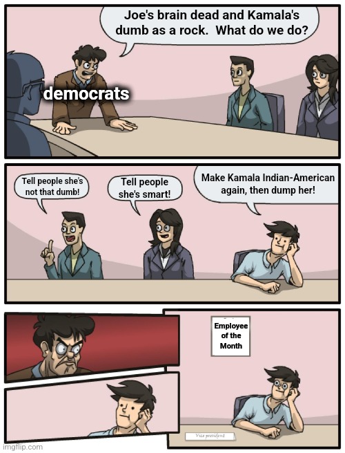 Boardroom Meeting Unexpected Ending | Joe's brain dead and Kamala's dumb as a rock.  What do we do? democrats; Make Kamala Indian-American again, then dump her! Tell people she's
not that dumb! Tell people
she's smart! Employee
of the
Month | image tagged in boardroom meeting unexpected ending,memes,kamala harris,democrats,indian-american,joe biden | made w/ Imgflip meme maker