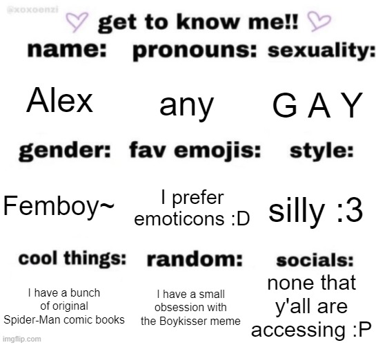 get to know me but better | Alex; any; G A Y; I prefer emoticons :D; silly :3; Femboy~; none that y'all are accessing :P; I have a small obsession with the Boykisser meme; I have a bunch of original Spider-Man comic books | image tagged in get to know me but better | made w/ Imgflip meme maker
