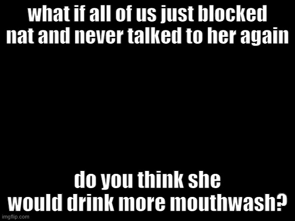 what if all of us just blocked nat and never talked to her again; do you think she would drink more mouthwash? | made w/ Imgflip meme maker