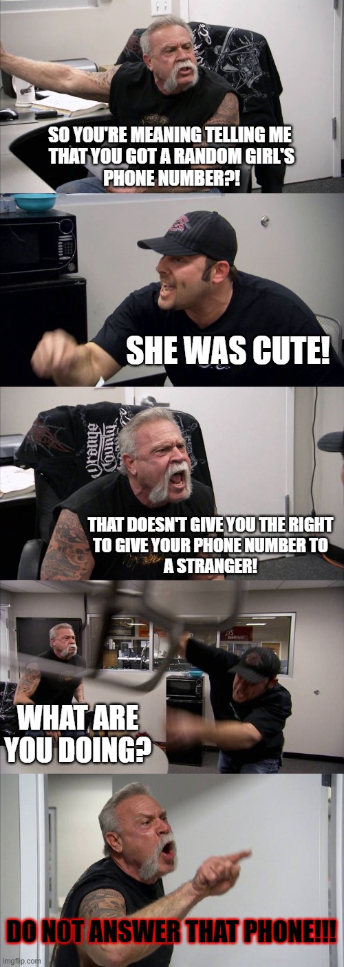 '_' Bruh | SO YOU'RE MEANING TELLING ME 
THAT YOU GOT A RANDOM GIRL'S
PHONE NUMBER?! SHE WAS CUTE! THAT DOESN'T GIVE YOU THE RIGHT
TO GIVE YOUR PHONE NUMBER TO
A STRANGER! WHAT ARE YOU DOING? DO NOT ANSWER THAT PHONE!!! | image tagged in memes,american chopper argument,funny,argument | made w/ Imgflip meme maker