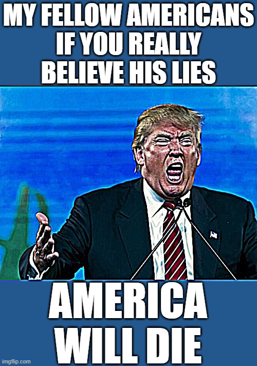 trump yelling | MY FELLOW AMERICANS
IF YOU REALLY BELIEVE HIS LIES; AMERICA
WILL DIE | image tagged in trump yelling,donald trump approves,putin cheers,fascist,dictator,commie | made w/ Imgflip meme maker