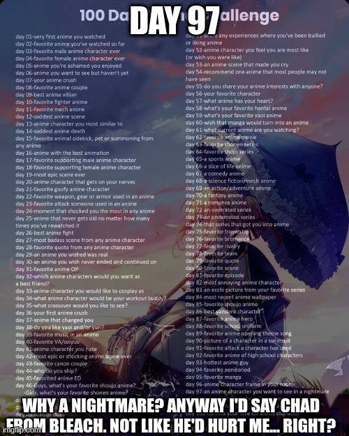 100 day anime challenge | DAY 97; WHY A NIGHTMARE? ANYWAY I'D SAY CHAD FROM BLEACH. NOT LIKE HE'D HURT ME... RIGHT? | image tagged in 100 day anime challenge | made w/ Imgflip meme maker