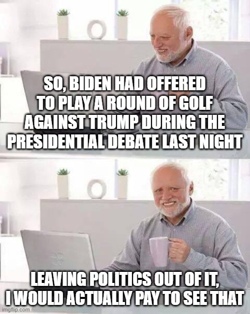 Hide the Pain Harold | SO, BIDEN HAD OFFERED TO PLAY A ROUND OF GOLF AGAINST TRUMP DURING THE PRESIDENTIAL DEBATE LAST NIGHT; LEAVING POLITICS OUT OF IT, I WOULD ACTUALLY PAY TO SEE THAT | image tagged in memes,hide the pain harold | made w/ Imgflip meme maker
