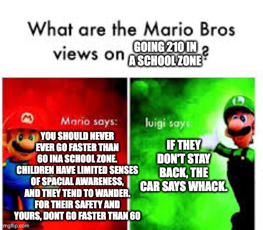 Mario Brothers Veiws | GOING 210 IN A SCHOOL ZONE; YOU SHOULD NEVER EVER GO FASTER THAN 60 INA SCHOOL ZONE. CHILDREN HAVE LIMITED SENSES OF SPACIAL AWARENESS, AND THEY TEND TO WANDER. FOR THEIR SAFETY AND YOURS, DONT GO FASTER THAN 60; IF THEY DON'T STAY BACK, THE CAR SAYS WHACK. | image tagged in mario brothers veiws | made w/ Imgflip meme maker