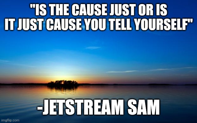 Inspirational Quote | "IS THE CAUSE JUST OR IS IT JUST CAUSE YOU TELL YOURSELF"; -JETSTREAM SAM | image tagged in inspirational quote | made w/ Imgflip meme maker