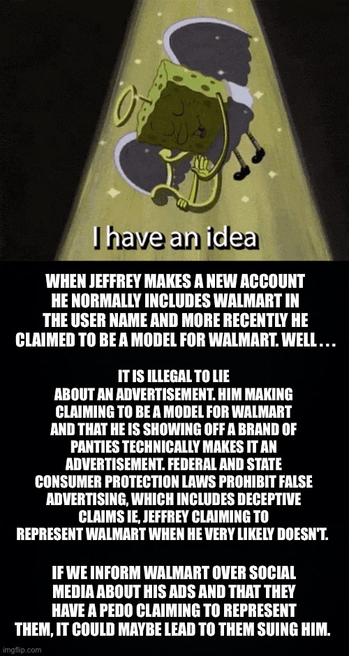 Operation: Stone cold justice (more info in the comments to help with clarity) | WHEN JEFFREY MAKES A NEW ACCOUNT HE NORMALLY INCLUDES WALMART IN THE USER NAME AND MORE RECENTLY HE CLAIMED TO BE A MODEL FOR WALMART. WELL . . . IT IS ILLEGAL TO LIE ABOUT AN ADVERTISEMENT. HIM MAKING CLAIMING TO BE A MODEL FOR WALMART AND THAT HE IS SHOWING OFF A BRAND OF PANTIES TECHNICALLY MAKES IT AN ADVERTISEMENT. FEDERAL AND STATE CONSUMER PROTECTION LAWS PROHIBIT FALSE ADVERTISING, WHICH INCLUDES DECEPTIVE CLAIMS IE, JEFFREY CLAIMING TO REPRESENT WALMART WHEN HE VERY LIKELY DOESN'T. IF WE INFORM WALMART OVER SOCIAL MEDIA ABOUT HIS ADS AND THAT THEY HAVE A PEDO CLAIMING TO REPRESENT THEM, IT COULD MAYBE LEAD TO THEM SUING HIM. | image tagged in jeffrey,walmart,lawsuit | made w/ Imgflip meme maker