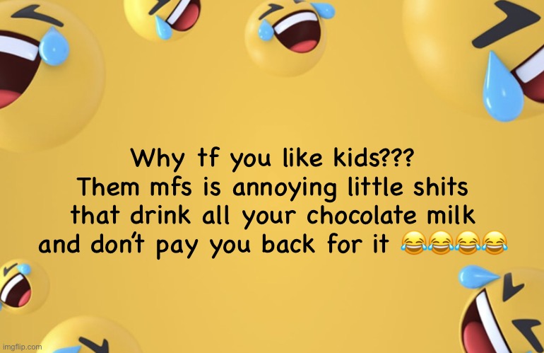 Laughing emoji background | Why tf you like kids???
Them mfs is annoying little shits that drink all your chocolate milk and don’t pay you back for it 😂😂😂😂 | image tagged in laughing emoji background | made w/ Imgflip meme maker