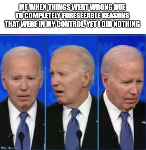 After this, America is screwed. | ME WHEN THINGS WENT WRONG DUE TO COMPLETELY FORESEEABLE REASONS THAT WERE IN MY CONTROL, YET I DID NOTHING | image tagged in blank white template,biden confused faces | made w/ Imgflip meme maker