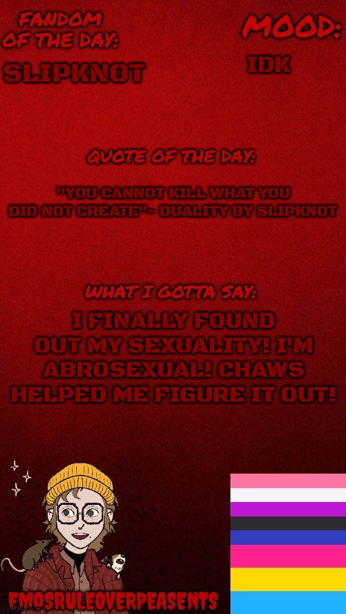 EmosRuleOverPeasents announcement template | IDK; SLIPKNOT; "YOU CANNOT KILL WHAT YOU DID NOT CREATE"- DUALITY BY SLIPKNOT; I FINALLY FOUND OUT MY SEXUALITY! I'M ABROSEXUAL! CHAWS HELPED ME FIGURE IT OUT! | image tagged in emosruleoverpeasents announcement template | made w/ Imgflip meme maker