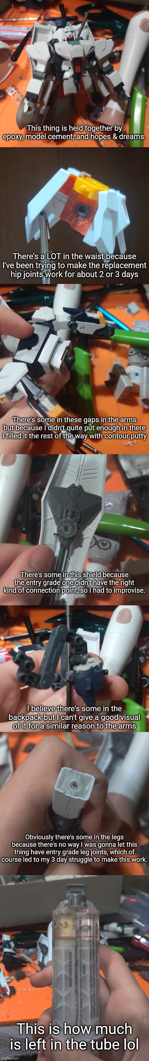 This thing is held together by epoxy, model cement, and hopes & dreams. There's a LOT in the waist because I've been trying to make the replacement hip joints work for about 2 or 3 days; There's some in these gaps in the arms but because I didn't quite put enough in there I filled it the rest of the way with contour putty; There's some in this shield because the entry grade one didn't have the right kind of connection point, so I had to improvise. I believe there's some in the backpack but I can't give a good visual of it for a similar reason to the arms; Obviously there's some in the legs because there's no way I was gonna let this thing have entry grade leg joints, which of course led to my 3 day struggle to make this work. This is how much is left in the tube lol | made w/ Imgflip meme maker