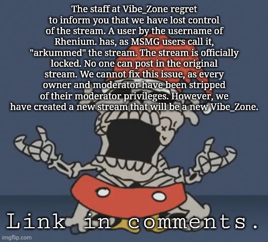 someone change the stream mood | The staff at Vibe_Zone regret to inform you that we have lost control of the stream. A user by the username of Rhenium. has, as MSMG users call it, "arkummed" the stream. The stream is officially locked. No one can post in the original stream. We cannot fix this issue, as every owner and moderator have been stripped of their moderator privileges. However, we have created a new stream that will be a new Vibe_Zone. Link in comments. | image tagged in mouseskeleton png | made w/ Imgflip meme maker