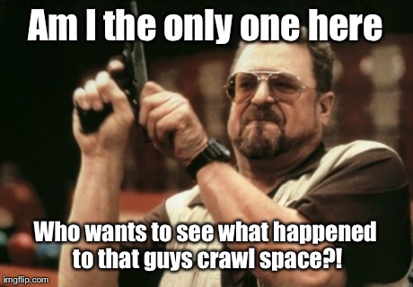 Am I The Only One Around Here Meme | Am I the only one here Who wants to see what happened to that guys crawl space?! | image tagged in memes,am i the only one around here | made w/ Imgflip meme maker