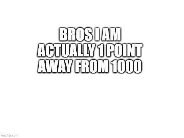 i think i reached it now | BROS I AM ACTUALLY 1 POINT AWAY FROM 1000 | made w/ Imgflip meme maker