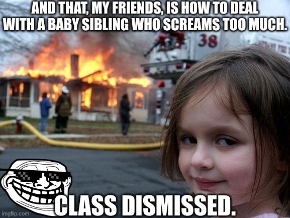 Disaster Girl does it again! | AND THAT, MY FRIENDS, IS HOW TO DEAL WITH A BABY SIBLING WHO SCREAMS TOO MUCH. CLASS DISMISSED. | image tagged in memes,disaster girl,dark humor,baby,flamethrower,explosion | made w/ Imgflip meme maker