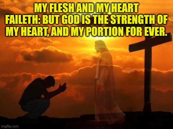 Kneeling man | MY FLESH AND MY HEART FAILETH: BUT GOD IS THE STRENGTH OF MY HEART, AND MY PORTION FOR EVER. | image tagged in kneeling man | made w/ Imgflip meme maker