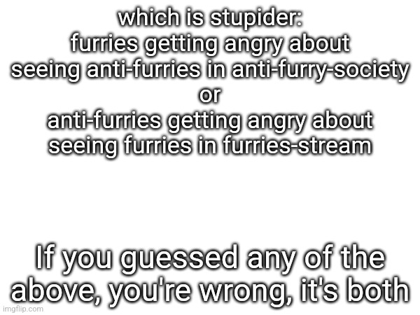 which is stupider:
furries getting angry about seeing anti-furries in anti-furry-society
or
anti-furries getting angry about seeing furries in furries-stream; If you guessed any of the above, you're wrong, it's both | made w/ Imgflip meme maker