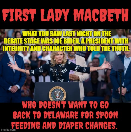 Jill Biden | FIRST LADY MACBETH; WHAT YOU SAW LAST NIGHT ON THE DEBATE STAGE WAS JOE BIDEN, A PRESIDENT WITH INTEGRITY AND CHARACTER WHO TOLD THE TRUTH. WHO DOESN'T WANT TO GO BACK TO DELAWARE FOR SPOON FEEDING AND DIAPER CHANGES. | image tagged in memes,politics,first lady,no,feeding,dirty diaper | made w/ Imgflip meme maker