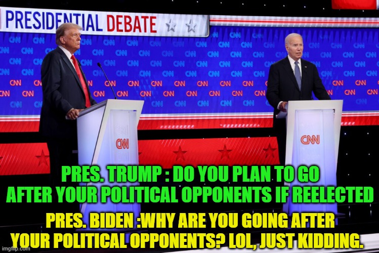 Real questions? | PRES. TRUMP : DO YOU PLAN TO GO AFTER YOUR POLITICAL OPPONENTS IF REELECTED; PRES. BIDEN :WHY ARE YOU GOING AFTER YOUR POLITICAL OPPONENTS? LOL, JUST KIDDING. | image tagged in debate,presidential debate,maga,make america great again,trump,biden | made w/ Imgflip meme maker