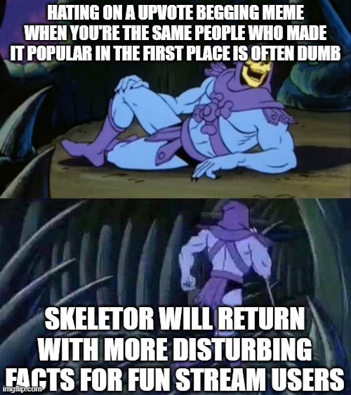 It's often best to just ignore them and move on with your day not rant about how their humor is trash | HATING ON A UPVOTE BEGGING MEME WHEN YOU'RE THE SAME PEOPLE WHO MADE IT POPULAR IN THE FIRST PLACE IS OFTEN DUMB; SKELETOR WILL RETURN WITH MORE DISTURBING FACTS FOR FUN STREAM USERS | image tagged in skeletor disturbing facts,memes,fun stream,fun stream humor,cool,epic | made w/ Imgflip meme maker