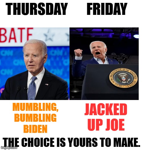Another Comparison | THURSDAY       FRIDAY; MUMBLING, BUMBLING BIDEN; JACKED UP JOE; THE CHOICE IS YOURS TO MAKE. | image tagged in memes,joe biden,comparison,mumbling,jacked up,choice is yours | made w/ Imgflip meme maker
