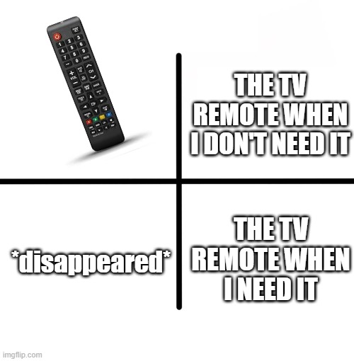 the tv remote | THE TV REMOTE WHEN I DON'T NEED IT; THE TV REMOTE WHEN I NEED IT; *disappeared* | image tagged in memes,blank starter pack | made w/ Imgflip meme maker