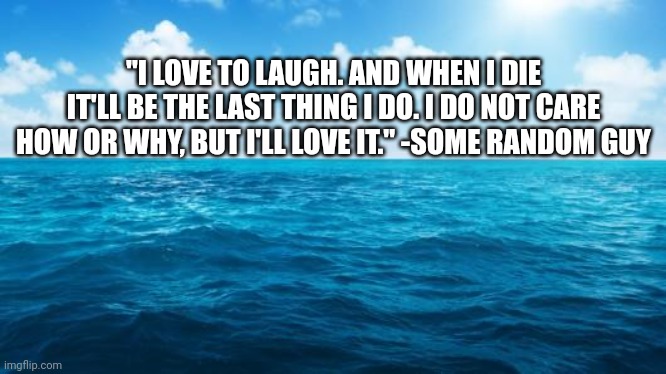 Ocean | "I LOVE TO LAUGH. AND WHEN I DIE IT'LL BE THE LAST THING I DO. I DO NOT CARE HOW OR WHY, BUT I'LL LOVE IT." -SOME RANDOM GUY | image tagged in ocean | made w/ Imgflip meme maker