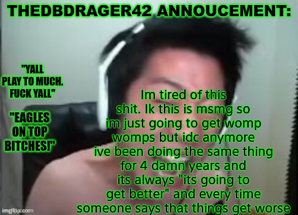 thedbdrager42s annoucement template | Im tired of this shit. Ik this is msmg so im just going to get womp womps but idc anymore ive been doing the same thing for 4 damn years and its always "its going to get better" and every time someone says that things get worse | image tagged in thedbdrager42s annoucement template | made w/ Imgflip meme maker