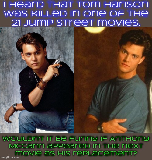 That's what happened in the TV series. | I heard that Tom Hanson
was killed in one of the
21 Jump Street movies. Wouldn't it be funny if Anthony
McCann appeared in the next
movie as his replacement? | image tagged in johnny depp,michael bendetti,police officer,hollywood | made w/ Imgflip meme maker