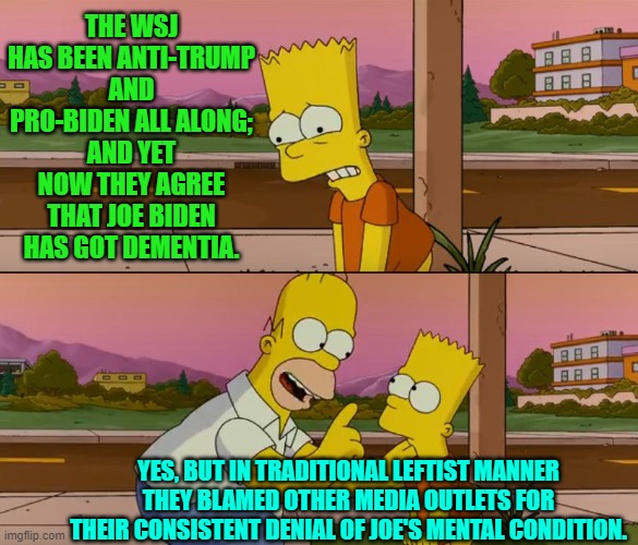 Sorry WSJ but you lost conservative trust long ago. | THE WSJ HAS BEEN ANTI-TRUMP AND PRO-BIDEN ALL ALONG; AND YET NOW THEY AGREE THAT JOE BIDEN HAS GOT DEMENTIA. YES, BUT IN TRADITIONAL LEFTIST MANNER THEY BLAMED OTHER MEDIA OUTLETS FOR THEIR CONSISTENT DENIAL OF JOE'S MENTAL CONDITION. | image tagged in simpsons so far | made w/ Imgflip meme maker