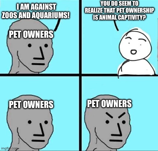 Pet Ownership is animal captivity | YOU DO SEEM TO REALIZE THAT PET OWNERSHIP IS ANIMAL CAPTIVITY? I AM AGAINST ZOOS AND AQUARIUMS! PET OWNERS; PET OWNERS; PET OWNERS | image tagged in npc meme | made w/ Imgflip meme maker