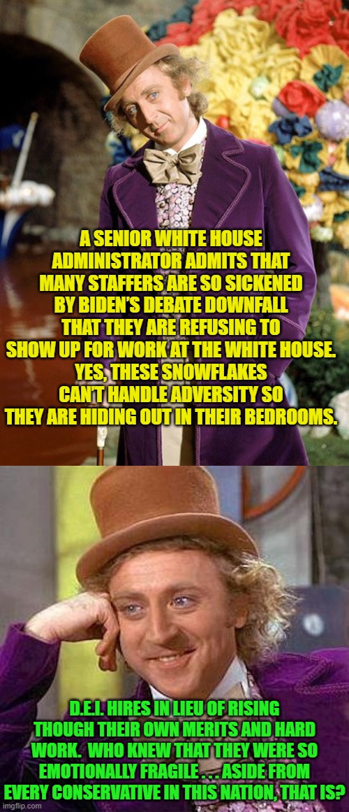 Yes, this has actually happened. | A SENIOR WHITE HOUSE ADMINISTRATOR ADMITS THAT MANY STAFFERS ARE SO SICKENED BY BIDEN’S DEBATE DOWNFALL THAT THEY ARE REFUSING TO SHOW UP FOR WORK AT THE WHITE HOUSE.
YES, THESE SNOWFLAKES CAN’T HANDLE ADVERSITY SO THEY ARE HIDING OUT IN THEIR BEDROOMS. D.E.I. HIRES IN LIEU OF RISING THOUGH THEIR OWN MERITS AND HARD WORK.  WHO KNEW THAT THEY WERE SO EMOTIONALLY FRAGILE . . . ASIDE FROM EVERY CONSERVATIVE IN THIS NATION, THAT IS? | image tagged in creepy condescending wonka | made w/ Imgflip meme maker