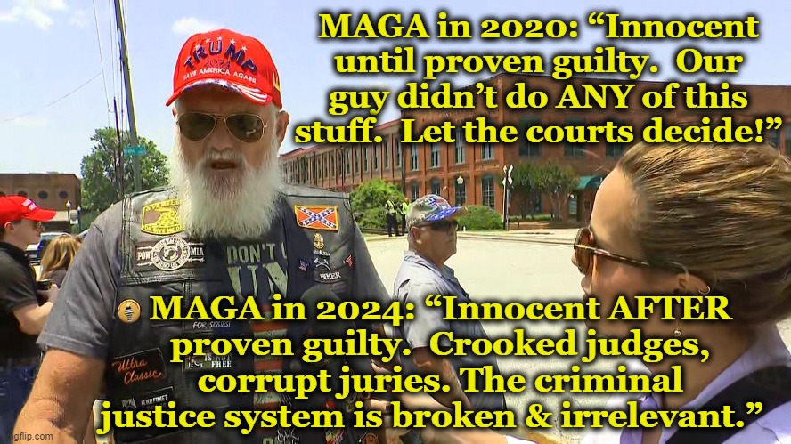 Trump Innocent even when he's Guilty | MAGA in 2020: “Innocent until proven guilty.  Our guy didn’t do ANY of this stuff.  Let the courts decide!”; MAGA in 2024: “Innocent AFTER proven guilty.  Crooked judges, corrupt juries. The criminal justice system is broken & irrelevant.” | image tagged in maga,trump,basket of deplorables,it's a conspiracy,nevertrump meme,deplorable donald | made w/ Imgflip meme maker