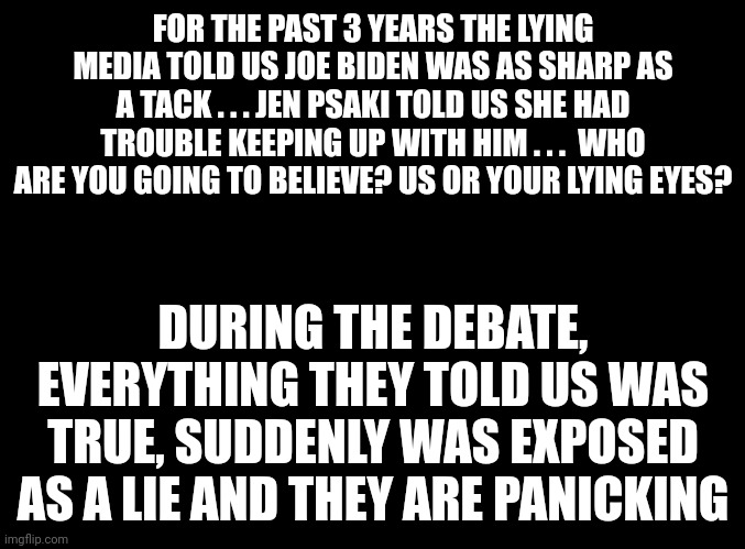 When you keep telling lies, eventually those lies will come back to bite you on the butt. And some of you still support this veg | FOR THE PAST 3 YEARS THE LYING MEDIA TOLD US JOE BIDEN WAS AS SHARP AS A TACK . . . JEN PSAKI TOLD US SHE HAD TROUBLE KEEPING UP WITH HIM . . .  WHO ARE YOU GOING TO BELIEVE? US OR YOUR LYING EYES? DURING THE DEBATE, EVERYTHING THEY TOLD US WAS TRUE, SUDDENLY WAS EXPOSED AS A LIE AND THEY ARE PANICKING | image tagged in blank black | made w/ Imgflip meme maker