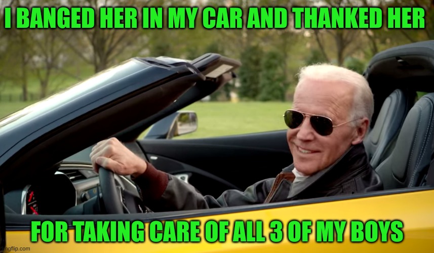Biden car | I BANGED HER IN MY CAR AND THANKED HER FOR TAKING CARE OF ALL 3 OF MY BOYS | image tagged in biden car | made w/ Imgflip meme maker