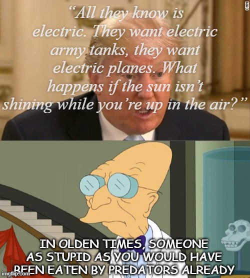 There ya go, Trump-cult kids -there's the guy you defend when he claims he's "very smart." | “All they know is electric. They want electric army tanks, they want electric planes. What happens if the sun isn’t shining while you’re up in the air?”; IN OLDEN TIMES, SOMEONE AS STUPID AS YOU WOULD HAVE BEEN EATEN BY PREDATORS ALREADY | image tagged in trump stupid face,professor farnsworth,trump is a moron | made w/ Imgflip meme maker