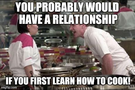 Angry Chef Gordon Ramsay Meme | YOU PROBABLY WOULD HAVE A RELATIONSHIP  IF YOU FIRST LEARN HOW TO COOK! | image tagged in memes,angry chef gordon ramsay | made w/ Imgflip meme maker