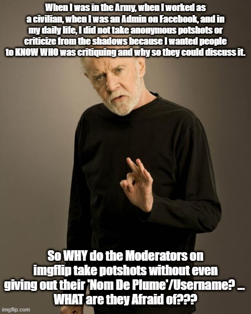 WHAT are they AFRAID of??? | When I was in the Army, when I worked as a civilian, when I was an Admin on Facebook, and in my daily life, I did not take anonymous potshots or criticize from the shadows because I wanted people to KNOW WHO was critiquing and why so they could discuss it. So WHY do the Moderators on imgflip take potshots without even giving out their 'Nom De Plume'/Username? ... 
WHAT are they Afraid of??? | image tagged in mods | made w/ Imgflip meme maker