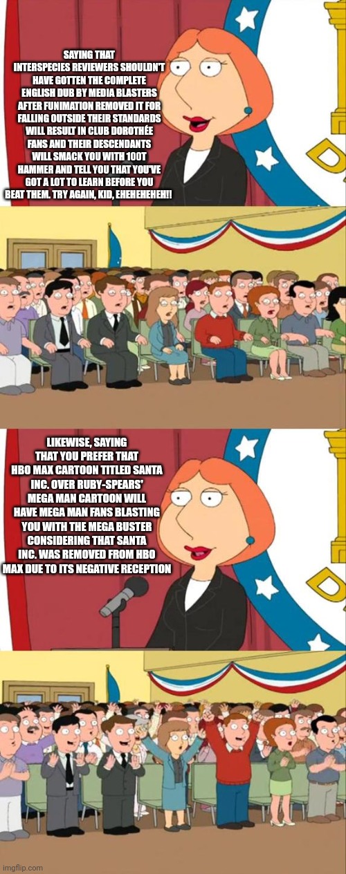 Lois Griffin Family Guy | SAYING THAT INTERSPECIES REVIEWERS SHOULDN'T HAVE GOTTEN THE COMPLETE ENGLISH DUB BY MEDIA BLASTERS AFTER FUNIMATION REMOVED IT FOR FALLING OUTSIDE THEIR STANDARDS WILL RESULT IN CLUB DOROTHÉE FANS AND THEIR DESCENDANTS WILL SMACK YOU WITH 100T HAMMER AND TELL YOU THAT YOU'VE GOT A LOT TO LEARN BEFORE YOU BEAT THEM. TRY AGAIN, KID, EHEHEHEHEH!! LIKEWISE, SAYING THAT YOU PREFER THAT HBO MAX CARTOON TITLED SANTA INC. OVER RUBY-SPEARS' MEGA MAN CARTOON WILL HAVE MEGA MAN FANS BLASTING YOU WITH THE MEGA BUSTER CONSIDERING THAT SANTA INC. WAS REMOVED FROM HBO MAX DUE TO ITS NEGATIVE RECEPTION | image tagged in lois griffin family guy,interspecies reviewers,megaman,hbo max | made w/ Imgflip meme maker