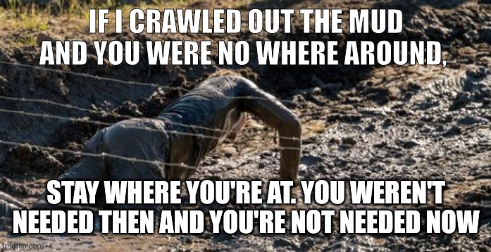 IF I CRAWLED OUT THE MUD AND YOU WERE NO WHERE AROUND, STAY WHERE YOU'RE AT. YOU WEREN'T NEEDED THEN AND YOU'RE NOT NEEDED NOW | image tagged in motivation | made w/ Imgflip meme maker