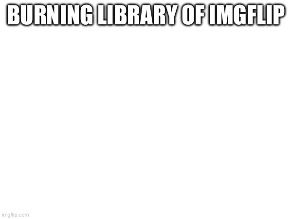 BURNING LIBRARY OF IMGFLIP | made w/ Imgflip meme maker