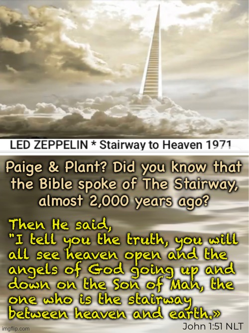 It lies on the Whispering Wind | Paige & Plant? Did you know that
the Bible spoke of The Stairway,
almost 2,000 years ago? Then He said,
"I tell you the truth, you will
all see heaven open and the
angels of God going up and
down on the Son of Man, the
one who is the stairway
between heaven and earth.»; John 1:51 NLT | image tagged in memes,do u have a bustle in your hedgerow,he is trying to tell u,time is short,choose him now,while u still can | made w/ Imgflip meme maker