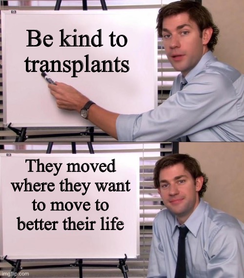 Jim Halpert Explains | Be kind to transplants; They moved where they want to move to better their life | image tagged in jim halpert explains | made w/ Imgflip meme maker