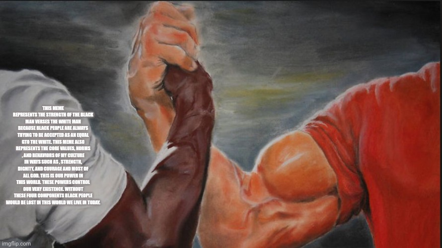 Black White Arms | THIS MEME REPRESENTS THE STRENGTH OF THE BLACK MAN VERSES THE WHITE MAN BECAUSE BLACK PEOPLE ARE ALWAYS TRYING TO BE ACCEPTED AS AN EQUAL GTO THE WHITE. THIS MEME ALSO REPRESENTS THE CORE VALUES, NORMS , AND BEHAVIORS OF MY CULTURE IN WAYS SUCH AS , STRENGTH, DIGNITY, AND COURAGE AND MOST OF ALL GOD. THIS IS OUR POWER IN THIS WORLD. THESE POWERS CONTROL OUR VERY EXISTENCE. WITHOUT THESE FOUR COMPONENTS BLACK PEOPLE WOULD BE LOST IN THIS WORLD WE LIVE IN TODAY. | image tagged in black white arms | made w/ Imgflip meme maker