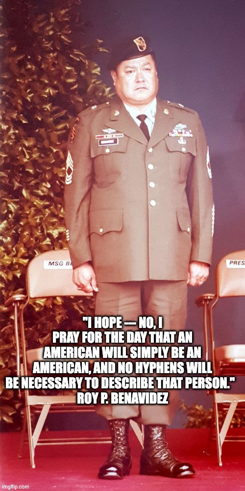 Roy P. Benavidez | "I HOPE --- NO, I PRAY FOR THE DAY THAT AN AMERICAN WILL SIMPLY BE AN AMERICAN, AND NO HYPHENS WILL BE NECESSARY TO DESCRIBE THAT PERSON."  
ROY P. BENAVIDEZ | image tagged in vietnam,inspirational,american | made w/ Imgflip meme maker