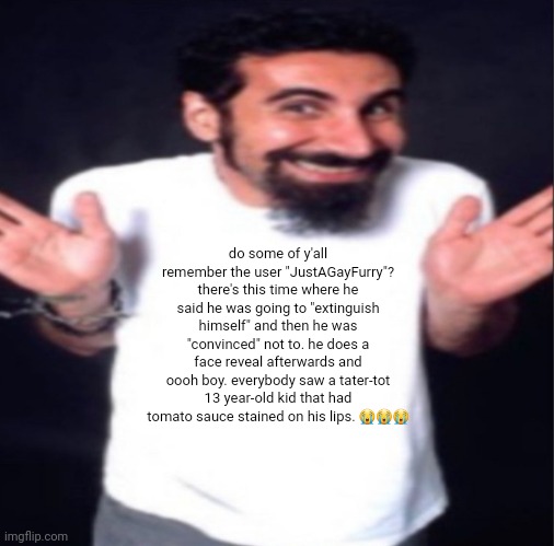 serj tankian | do some of y'all remember the user "JustAGayFurry"? there's this time where he said he was going to "extinguish himself" and then he was "convinced" not to. he does a face reveal afterwards and oooh boy. everybody saw a tater-tot 13 year-old kid that had tomato sauce stained on his lips. 😭😭😭 | image tagged in serj tankian | made w/ Imgflip meme maker