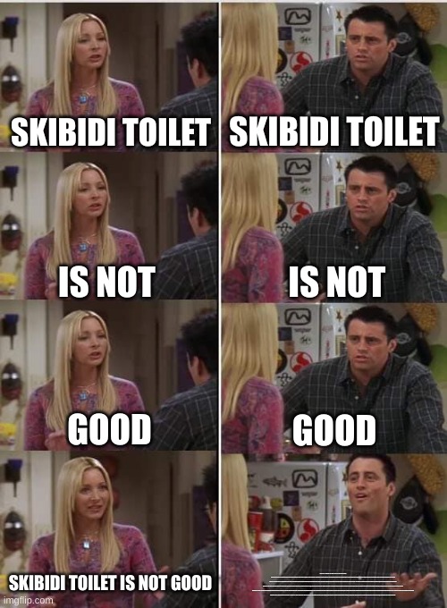 The last panel's line is a 5 paragraph essay on why Skibidi Toliet is good (Wrote by Gemini) [P.S: I'm not a Skibidi Toilet fan] | SKIBIDI TOILET; SKIBIDI TOILET; IS NOT; IS NOT; GOOD; GOOD; SKIBIDI TOILET IS NOT GOOD; THE ALLURE OF THE BIZARRE: WHY SKIBIDI TOILET HOLDS UNEXPECTED CHARM
SKIBIDI TOILET, A WEB SERIES FEATURING SENTIENT, FLYING TOILET HEADS, MIGHT SEEM LIKE THE EPITOME OF INTERNET NONSENSE. YET, BENEATH ITS ABSURD PREMISE LIES A SURPRISINGLY ENGAGING AND CREATIVE EXPERIENCE. THIS UNCONVENTIONAL SHOW THRIVES ON ITS UNIQUE BLEND OF SLAPSTICK HUMOR, SILENT STORYTELLING, AND SURPRISINGLY DEEP LORE.

THE SERIES' BRILLIANCE LIES IN ITS COMMITMENT TO THE ABSURD. THE ANIMATION, WHILE SIMPLE, EFFECTIVELY CONVEYS THE CHAOTIC ENERGY OF THE TOILET WARS. SOUND EFFECTS ARE OVER-THE-TOP AND PERFECTLY COMPLEMENT THE WACKY VISUALS. THIS ABSURDITY IS WHAT INITIALLY DRAWS VIEWERS IN, OFFERING A QUICK ESCAPE INTO A WORLD OF NONSENSICAL FUN.

HOWEVER, SKIBIDI TOILET TRANSCENDS MERE SILLINESS. BY RELYING SOLELY ON VISUALS AND SOUND DESIGN, THE SHOW CULTIVATES A UNIQUE FORM OF SILENT STORYTELLING. VIEWERS ARE FORCED TO PAY CLOSE ATTENTION TO CHARACTER ACTIONS AND BODY LANGUAGE TO GRASP THE NARRATIVE. THIS FOCUS FOSTERS A SENSE OF ENGAGEMENT, AS VIEWERS ACTIVELY PARTICIPATE IN PIECING TOGETHER THE PLOT.

FURTHERMORE, SKIBIDI TOILET BOASTS A SURPRISINGLY INTRICATE LORE. DESPITE THE LACK OF DIALOGUE, RECURRING CHARACTERS, STORYLINES, AND EVEN EMOTIONAL MOMENTS EMERGE. THE SERIES TACKLES THEMES OF GOOD VERSUS EVIL, CONTROL VERSUS FREEDOM, AND THE POWER OF CONNECTION, ALL THROUGH THE LENS OF THESE BIZARRE TOILET CREATURES. THIS UNEXPECTED DEPTH ADDS ANOTHER LAYER OF INTRIGUE FOR VIEWERS SEEKING MORE THAN JUST LAUGHS.

ULTIMATELY, SKIBIDI TOILET'S CHARM LIES IN ITS ABILITY TO SURPRISE. IT TAKES A NONSENSICAL CONCEPT AND INJECTS IT WITH HUMOR, CREATIVITY, AND A TOUCH OF HIDDEN COMPLEXITY. WHETHER YOU FIND YOURSELF GIGGLING AT THE ABSURDITY OR CAPTIVATED BY THE SILENT NARRATIVE, SKIBIDI TOILET OFFERS A UNIQUE AND UNFORGETTABLE VIEWING EXPERIENCE. | image tagged in phoebe joey | made w/ Imgflip meme maker
